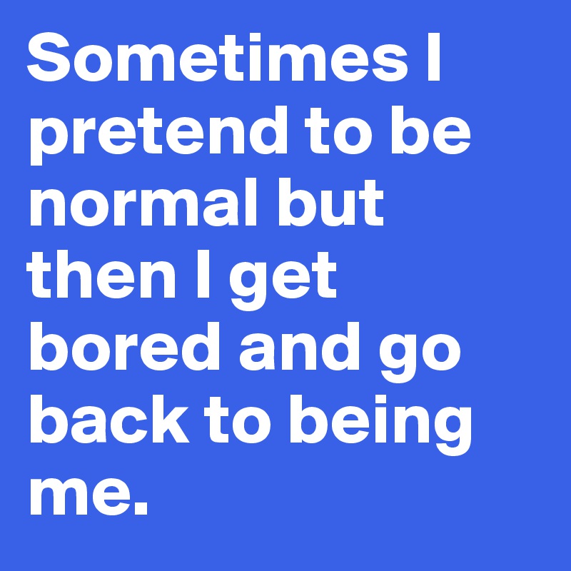 Sometimes I pretend to be normal but then I get bored and go back to being me.