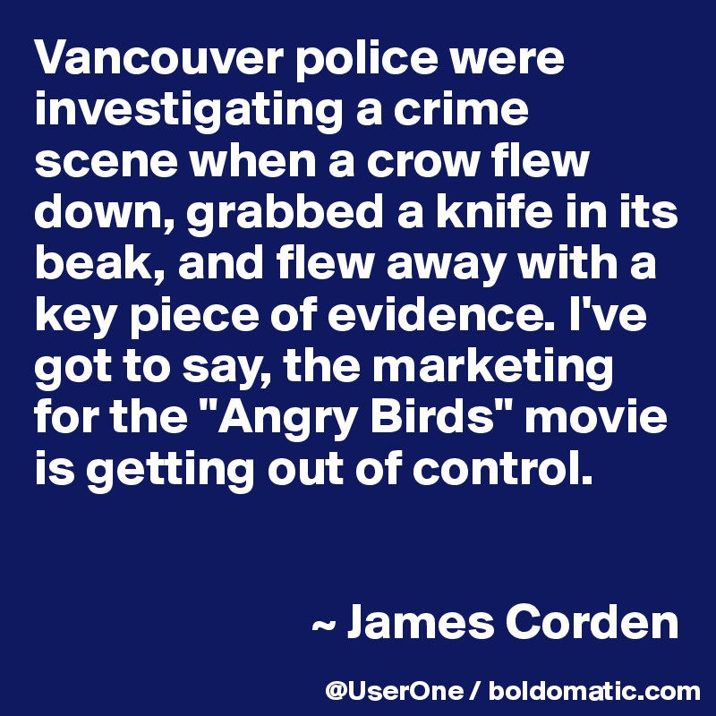 Vancouver police were investigating a crime scene when a crow flew down, grabbed a knife in its beak, and flew away with a key piece of evidence. I've got to say, the marketing for the "Angry Birds" movie is getting out of control. 


                           ~ James Corden