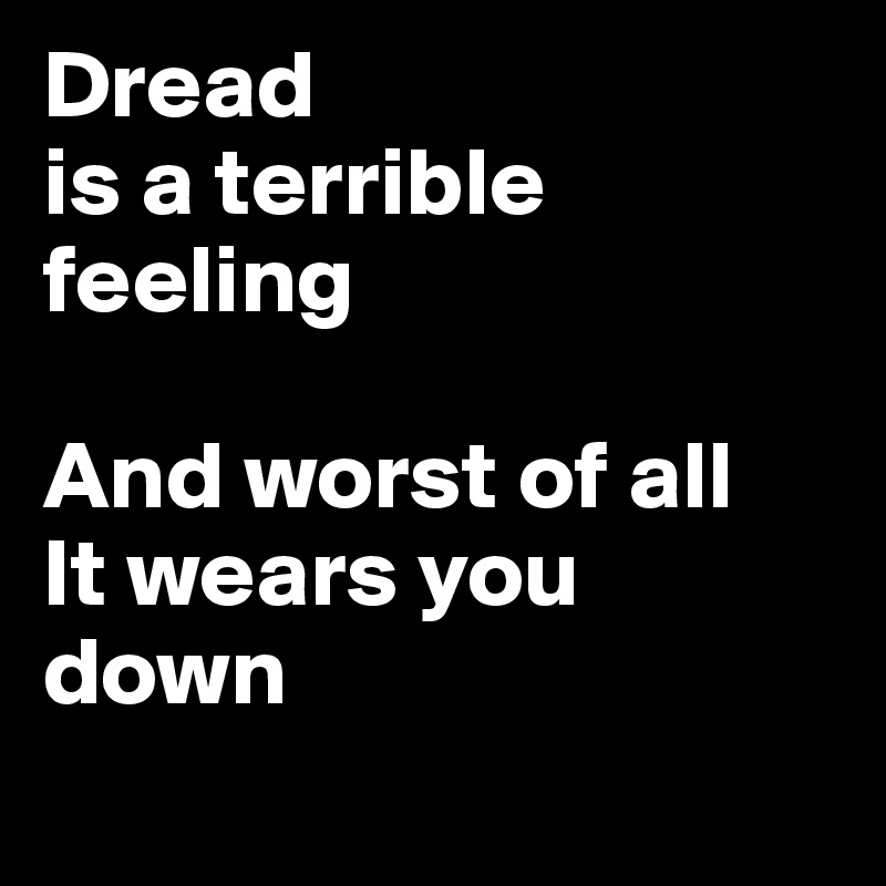 Dread
is a terrible feeling

And worst of all
It wears you down
