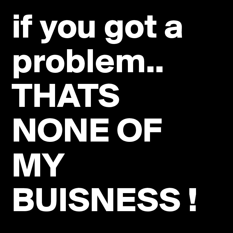 if you got a problem.. THATS NONE OF MY BUISNESS ! 