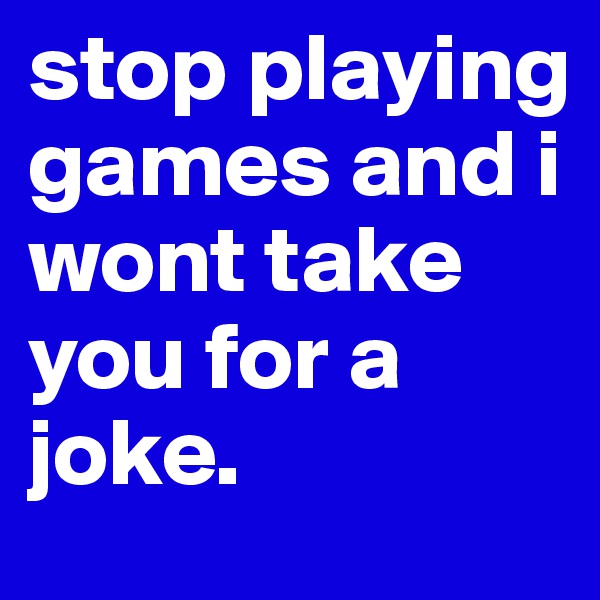 stop playing games and i wont take you for a joke. 