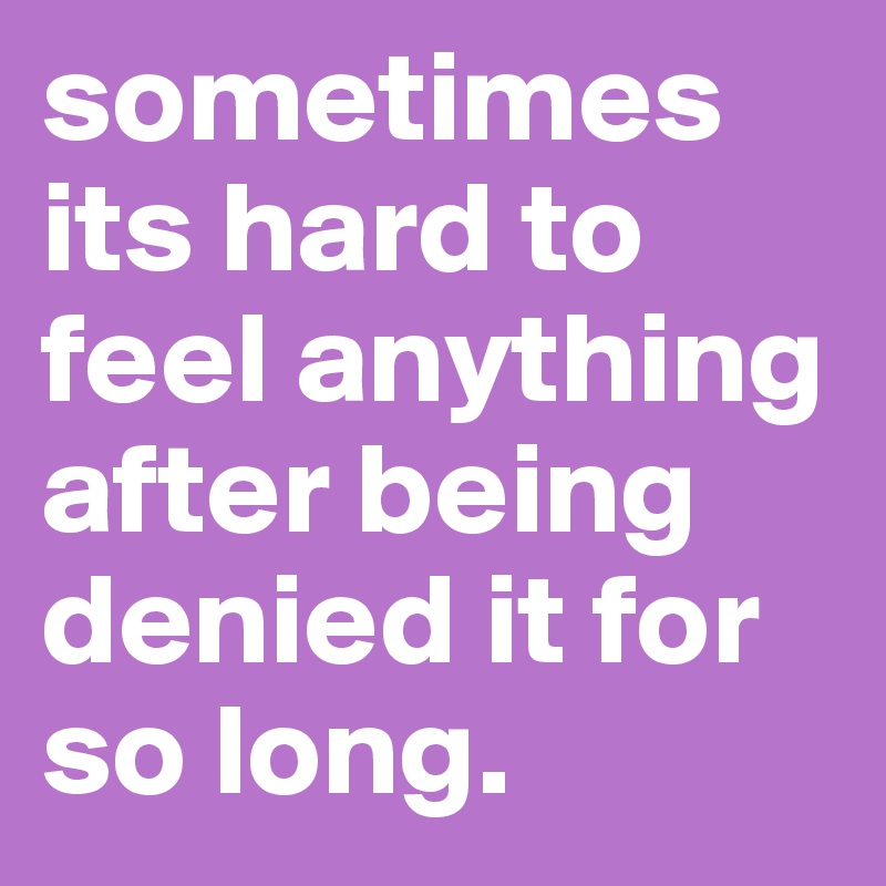 sometimes its hard to feel anything after being denied it for so long. 