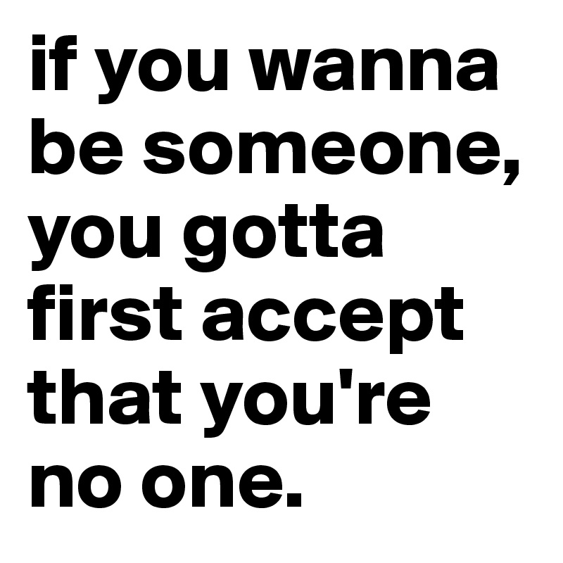 if you wanna be someone, you gotta first accept that you're no one. 
