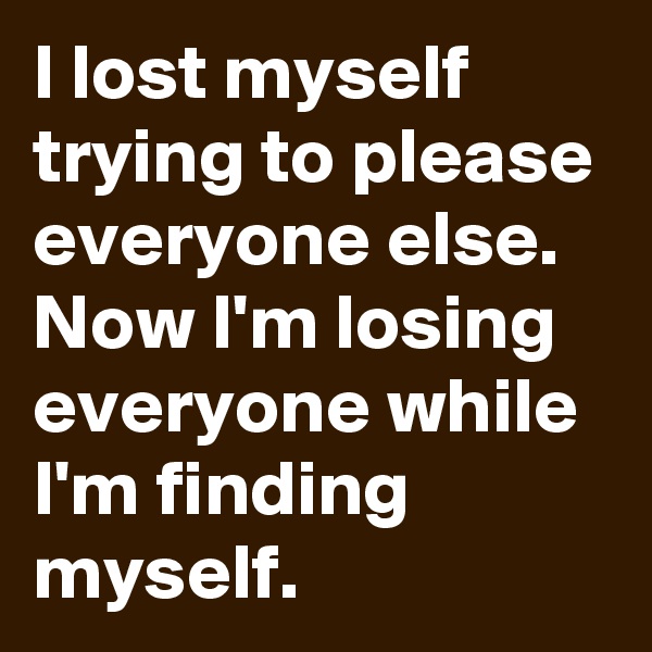 I lost myself trying to please everyone else. Now I'm losing everyone while I'm finding myself.
