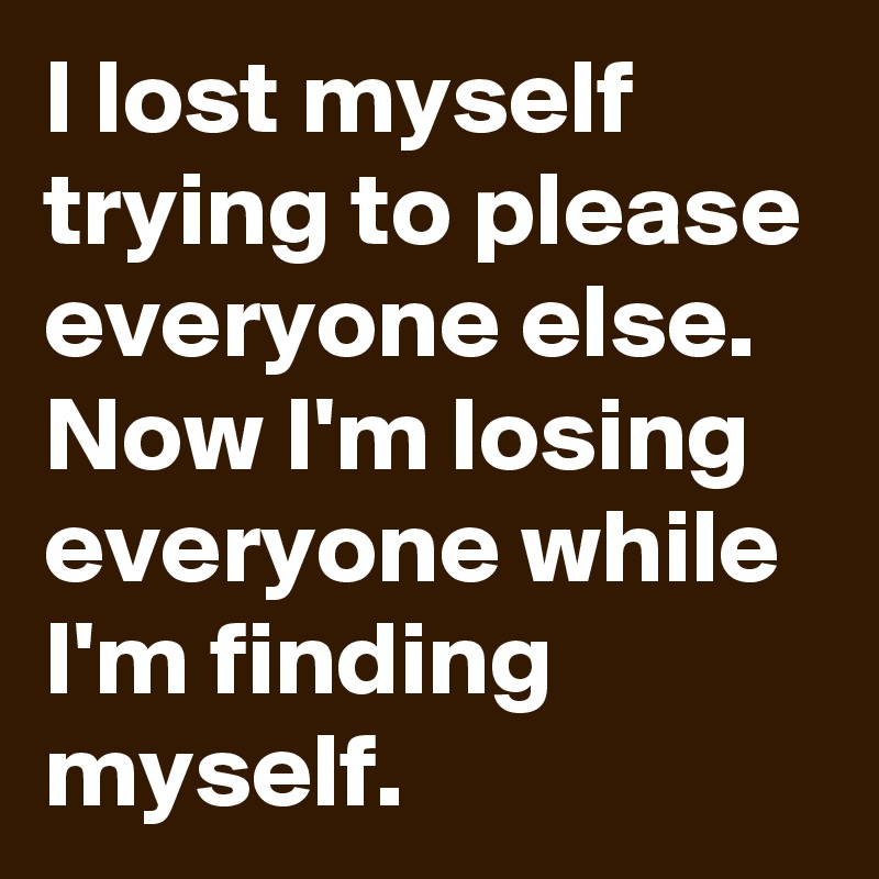 I lost myself trying to please everyone else. Now I'm losing everyone while I'm finding myself.