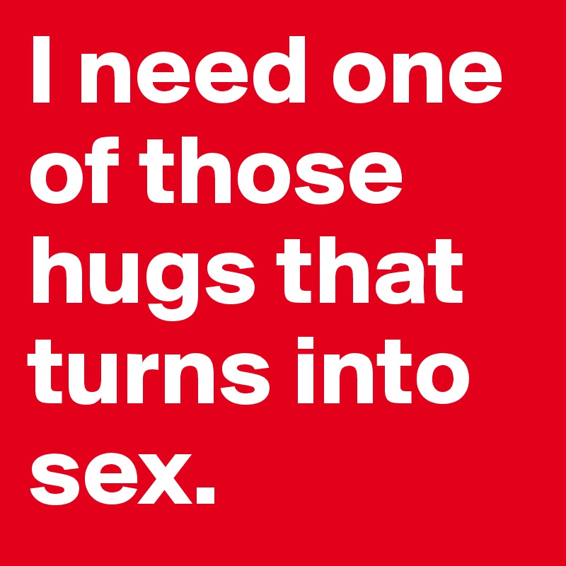 I need one of those hugs that turns into sex. 