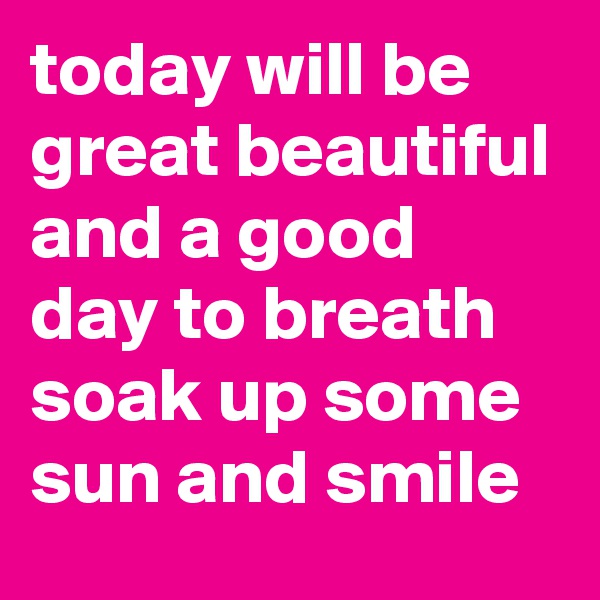 today will be great beautiful and a good day to breath soak up some sun and smile 