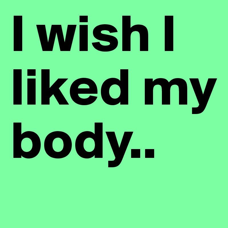 I wish I liked my body..
