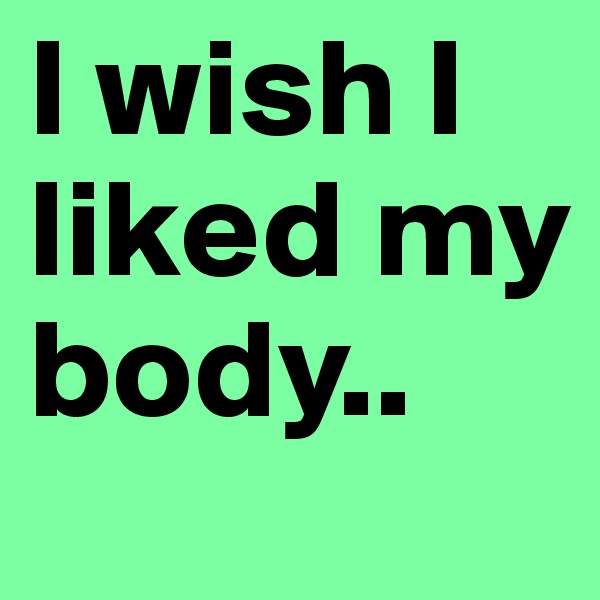 I wish I liked my body..