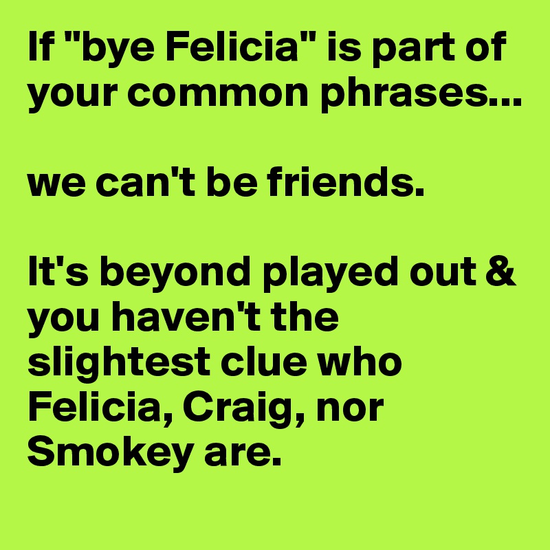 If "bye Felicia" is part of your common phrases...

we can't be friends. 

It's beyond played out & you haven't the slightest clue who Felicia, Craig, nor Smokey are. 