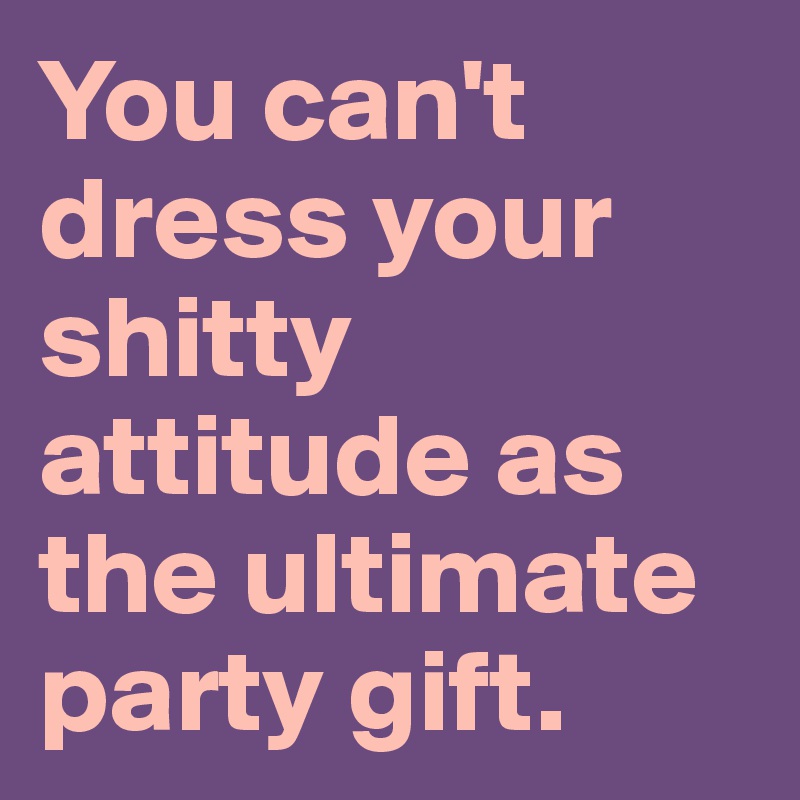 You can't dress your shitty attitude as the ultimate party gift.