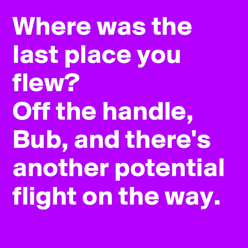 Where was the last place you flew?
Off the handle, Bub, and there's another potential flight on the way.