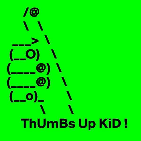       /@
      \   \
  ___>  \
 (__O)    \
(____@)  \
(____@)    \
 (__o)_        \
            \        \
     ThUmBs Up KiD !