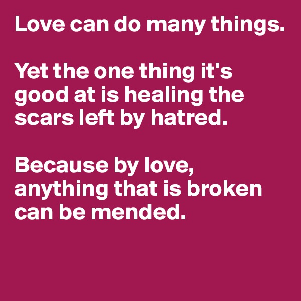 Love can do many things. 

Yet the one thing it's good at is healing the scars left by hatred. 

Because by love, anything that is broken can be mended. 

