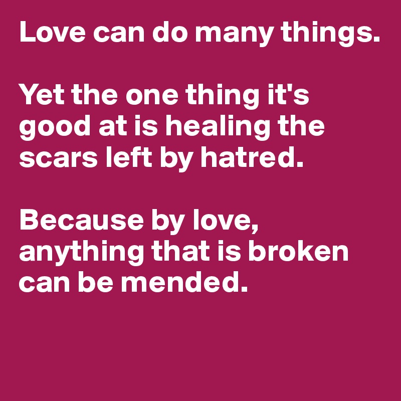 Love can do many things. 

Yet the one thing it's good at is healing the scars left by hatred. 

Because by love, anything that is broken can be mended. 

