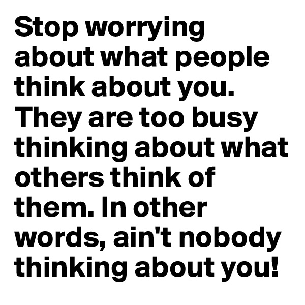 Stop worrying about what people think about you.  They are too busy thinking about what others think of them. In other words, ain't nobody thinking about you!