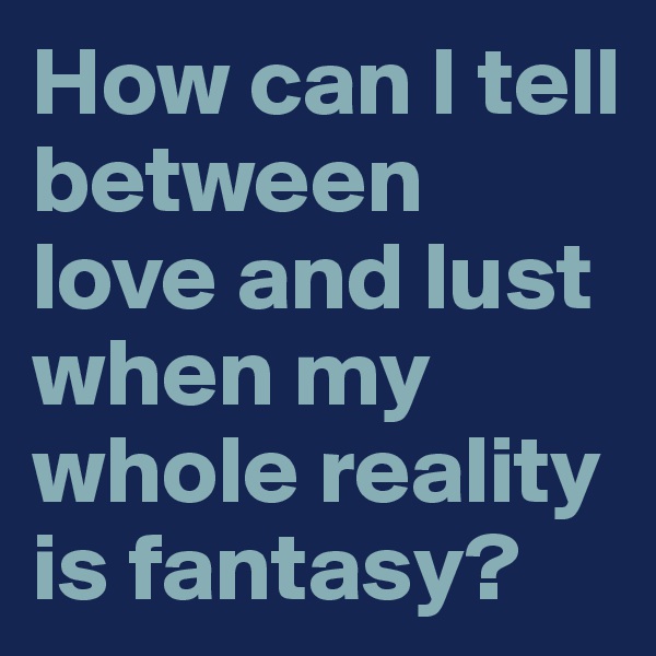 How can I tell between love and lust when my whole reality is fantasy?