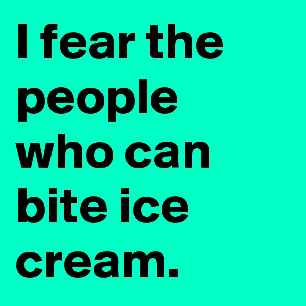 I fear the people who can bite ice cream.