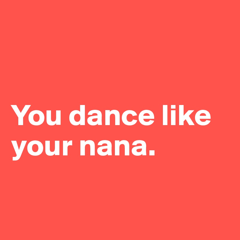 


You dance like your nana. 

