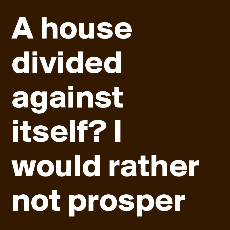 A house divided against itself? I would rather not prosper