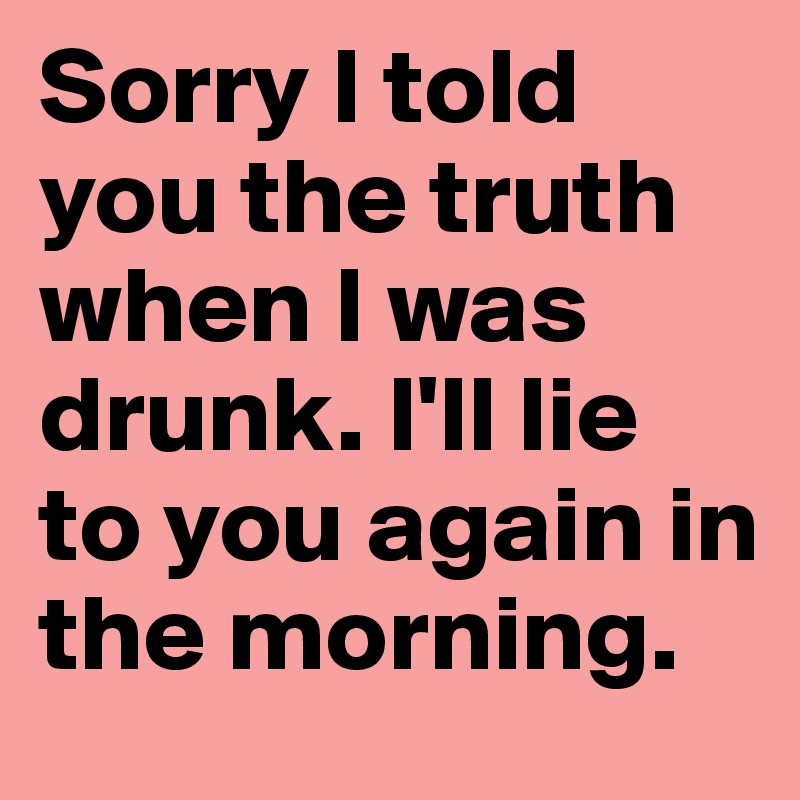 Sorry I told you the truth when I was drunk. I'll lie to you again in the morning.