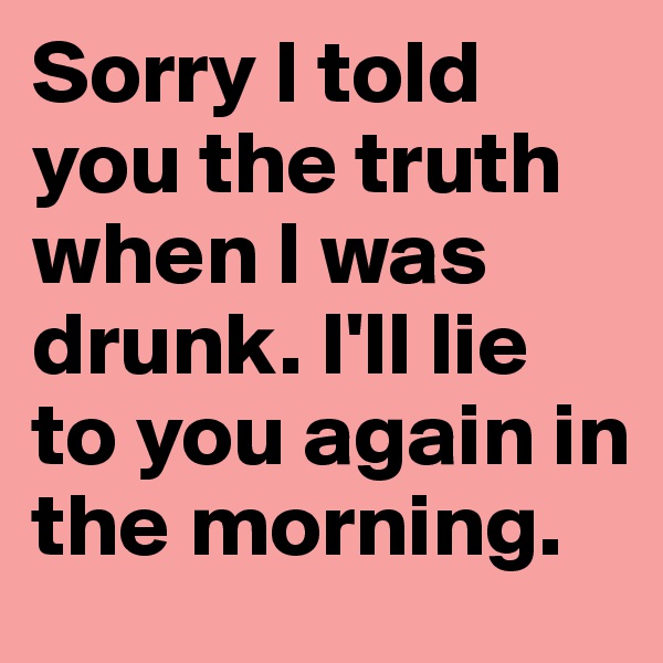 Sorry I told you the truth when I was drunk. I'll lie to you again in the morning.