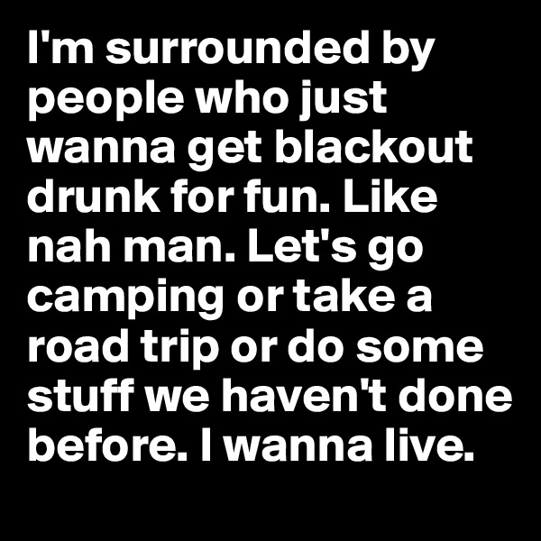 I'm surrounded by people who just wanna get blackout drunk for fun. Like nah man. Let's go camping or take a road trip or do some stuff we haven't done before. I wanna live.