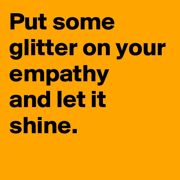 Put some glitter on your empathy 
and let it shine.
