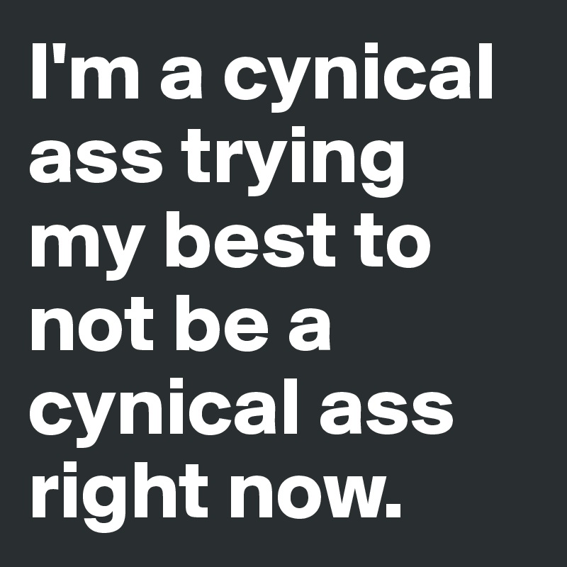 I'm a cynical ass trying my best to not be a cynical ass right now. 
