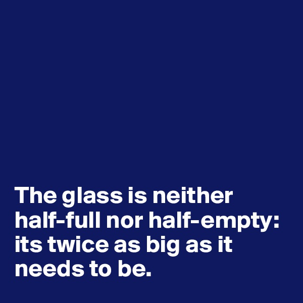 






The glass is neither half-full nor half-empty: its twice as big as it needs to be.