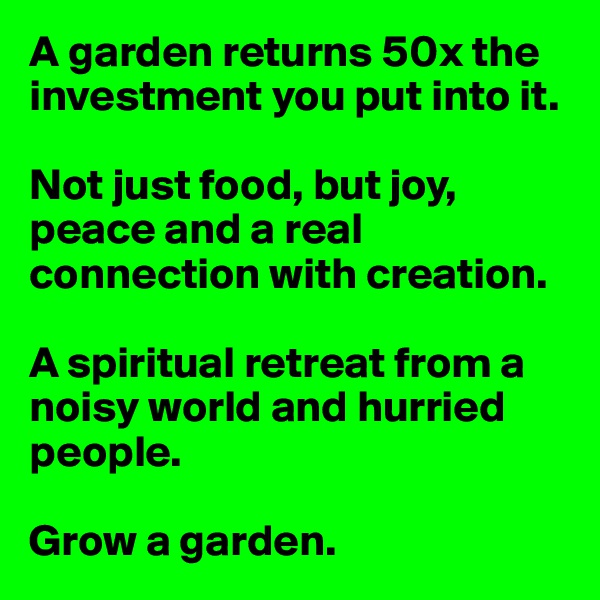 A garden returns 50x the investment you put into it. 

Not just food, but joy, peace and a real connection with creation. 

A spiritual retreat from a noisy world and hurried people. 

Grow a garden.