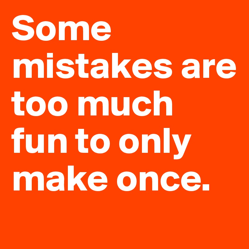 Some mistakes are too much fun to only make once.