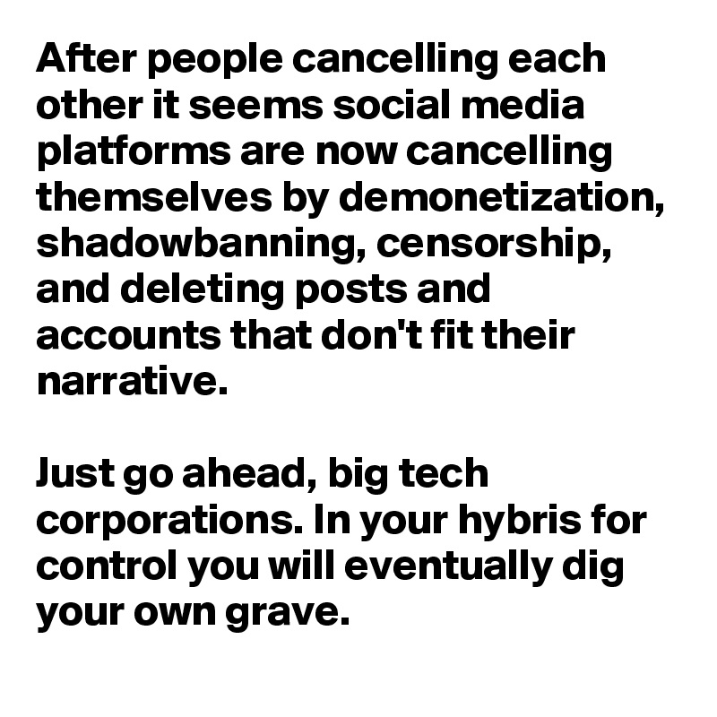 After people cancelling each other it seems social media platforms are now cancelling themselves by demonetization, shadowbanning, censorship, and deleting posts and accounts that don't fit their narrative.

Just go ahead, big tech corporations. In your hybris for control you will eventually dig your own grave.