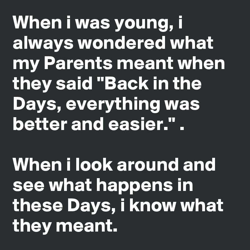 When i was young, i always wondered what my Parents meant when they said "Back in the Days, everything was better and easier." .

When i look around and see what happens in these Days, i know what they meant.