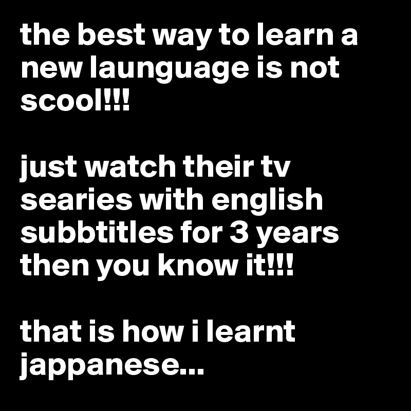 the best way to learn a new launguage is not scool!!!

just watch their tv searies with english subbtitles for 3 years then you know it!!!

that is how i learnt jappanese...