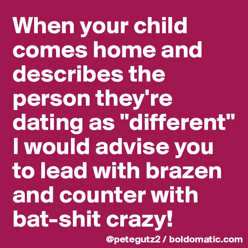When your child comes home and describes the person they're dating as "different" I would advise you to lead with brazen and counter with bat-shit crazy!