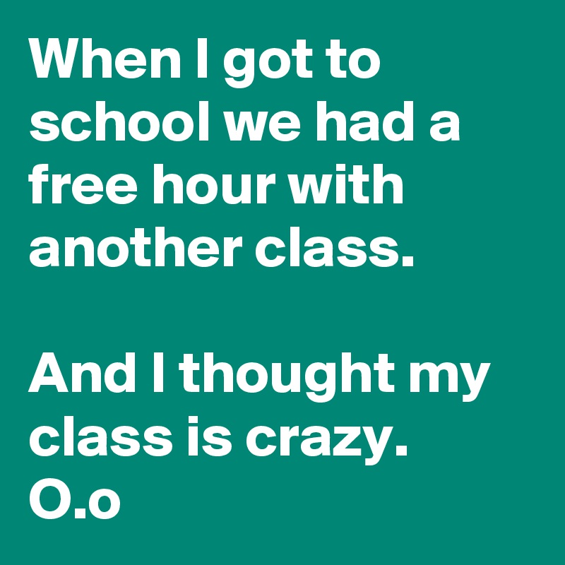 When I got to school we had a free hour with another class.

And I thought my class is crazy. 
O.o 