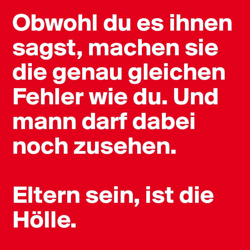 Obwohl du es ihnen sagst, machen sie die genau gleichen Fehler wie du. Und mann darf dabei noch zusehen.

Eltern sein, ist die Hölle.