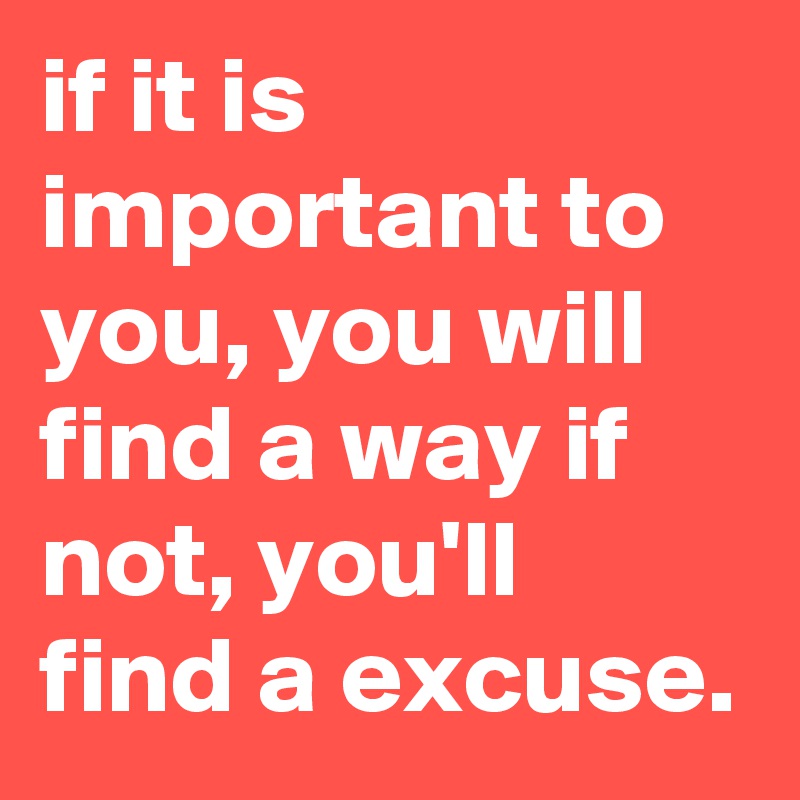 if it is important to you, you will find a way if not, you'll find a excuse.