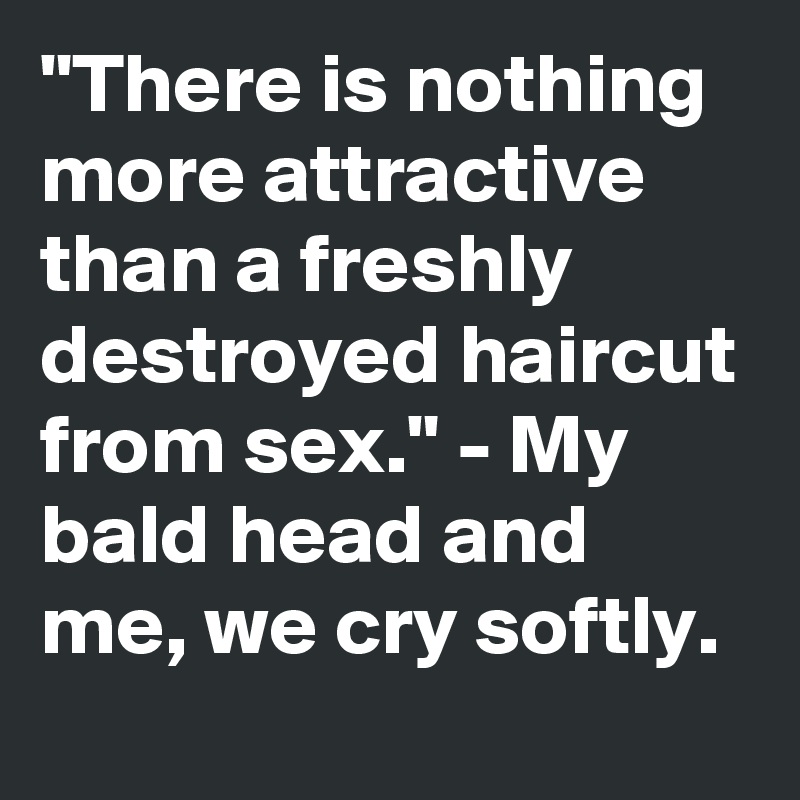 "There is nothing more attractive than a freshly destroyed haircut from sex." - My bald head and me, we cry softly.