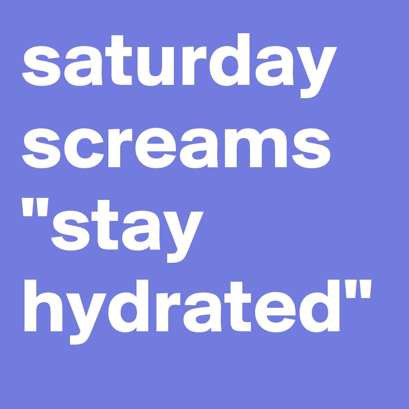 saturday screams "stay hydrated"