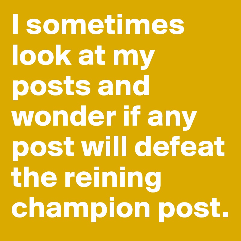 I sometimes look at my posts and wonder if any post will defeat the reining champion post. 