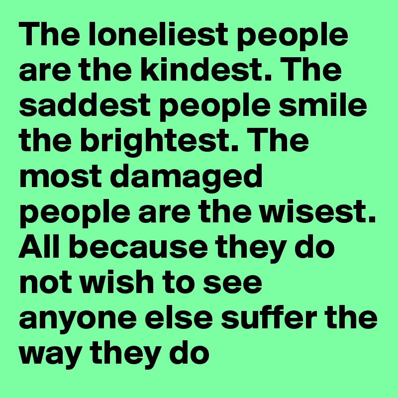 The loneliest people are the kindest. The saddest people smile the brightest. The most damaged people are the wisest.
All because they do not wish to see anyone else suffer the way they do