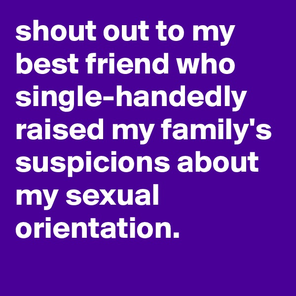 shout out to my best friend who single-handedly raised my family's suspicions about my sexual orientation.