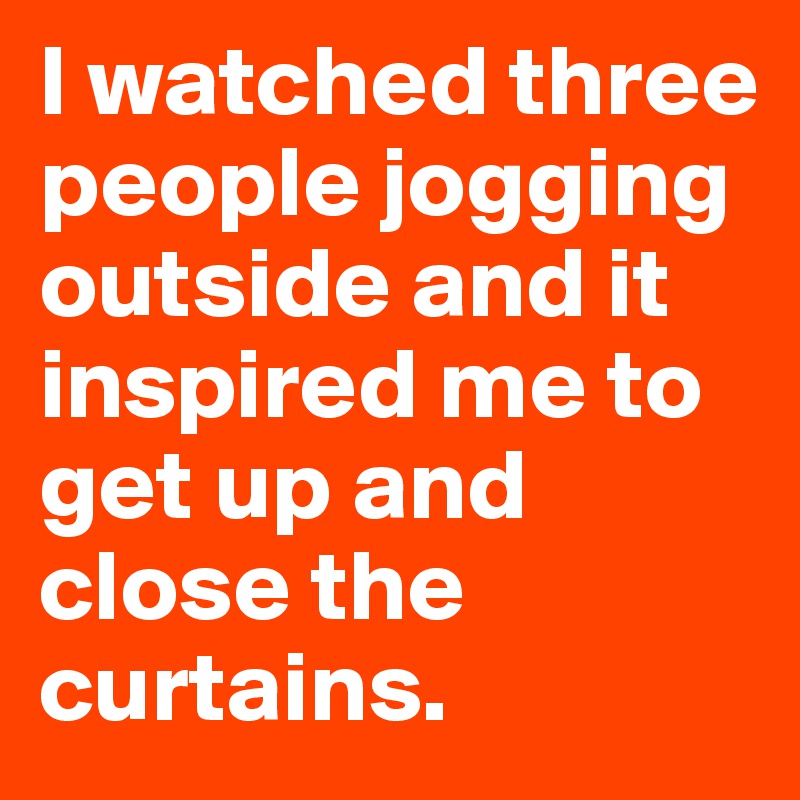 I watched three people jogging outside and it inspired me to get up and close the curtains.