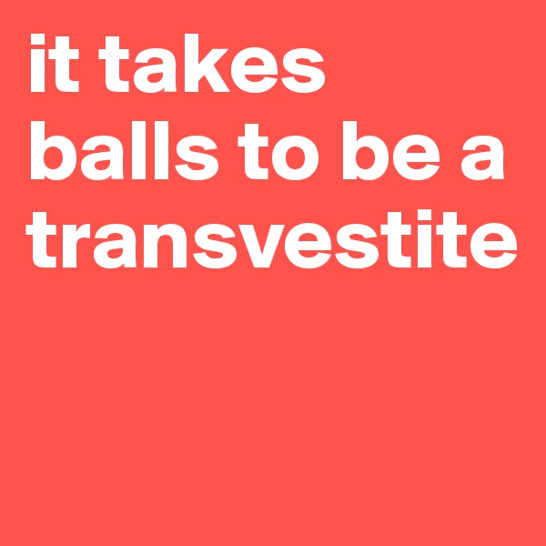 it takes balls to be a transvestite

