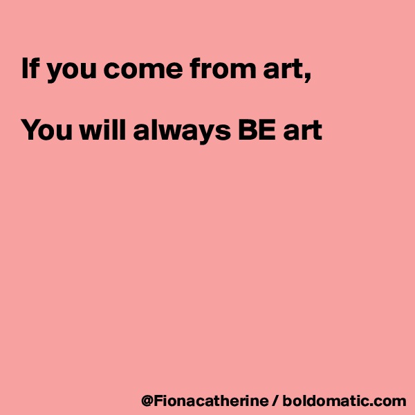 
If you come from art,

You will always BE art







