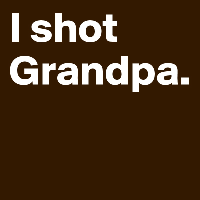 I shot Grandpa.

