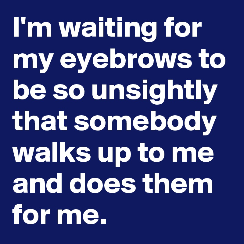 I'm waiting for my eyebrows to be so unsightly that somebody walks up to me and does them for me.