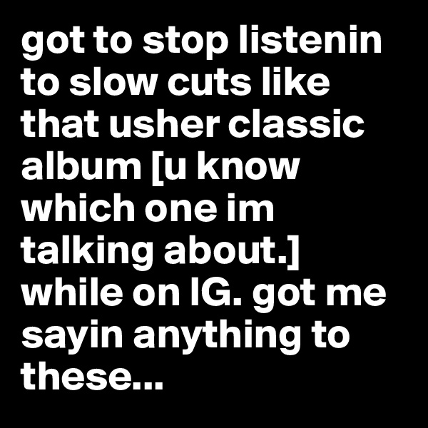 got to stop listenin to slow cuts like that usher classic album [u know which one im talking about.] while on IG. got me sayin anything to these...